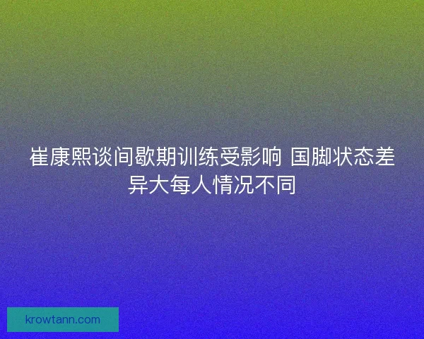 崔康熙谈间歇期训练受影响 国脚状态差异大每人情况不同