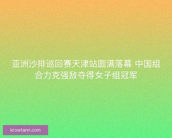 亚洲沙排巡回赛天津站圆满落幕 中国组合力克强敌夺得女子组冠军