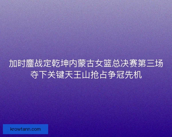 加时鏖战定乾坤内蒙古女篮总决赛第三场夺下关键天王山抢占争冠先机