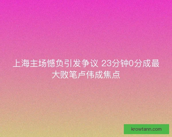 上海主场憾负引发争议 23分钟0分成最大败笔卢伟成焦点