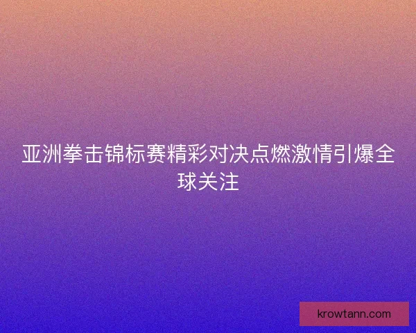 亚洲拳击锦标赛精彩对决点燃激情引爆全球关注